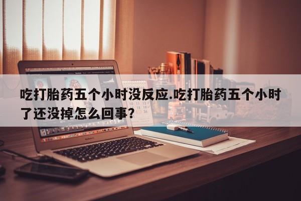 打胎药专卖微信吃打胎药五个小时没反应.吃打胎药五个小时了还没掉怎么回事？