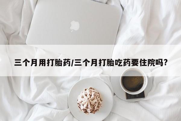打胎药专卖微信三个月用打胎药/三个月打胎吃药要住院吗?