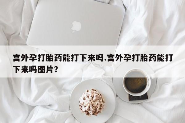 打胎药专卖微信宫外孕打胎药能打下来吗.宫外孕打胎药能打下来吗图片？