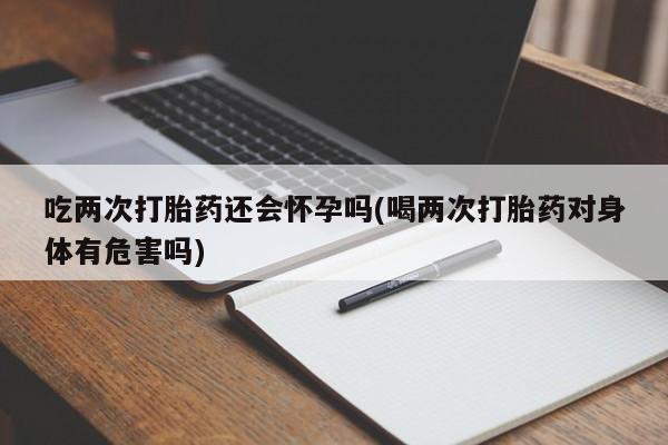 打胎药专卖微信吃两次打胎药还会怀孕吗(喝两次打胎药对身体有危害吗)