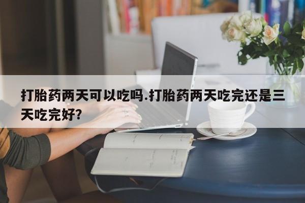 打胎药专卖微信打胎药两天可以吃吗.打胎药两天吃完还是三天吃完好？