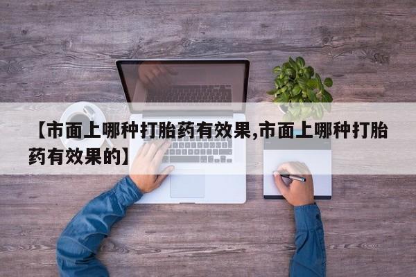 打胎药专卖微信【市面上哪种打胎药有效果,市面上哪种打胎药有效果的】