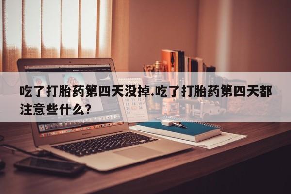 打胎药专卖微信吃了打胎药第四天没掉.吃了打胎药第四天都注意些什么？