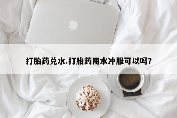 打胎药专卖微信打胎药兑水.打胎药用水冲服可以吗？