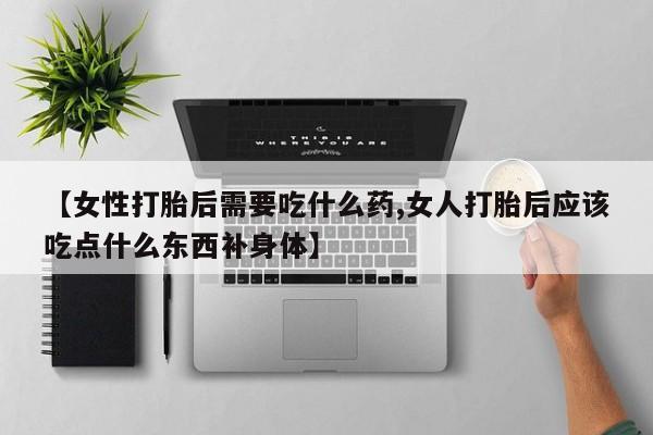 打胎药专卖微信【女性打胎后需要吃什么药,女人打胎后应该吃点什么东西补身体】