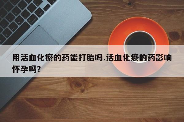 打胎药专卖微信用活血化瘀的药能打胎吗.活血化瘀的药影响怀孕吗？