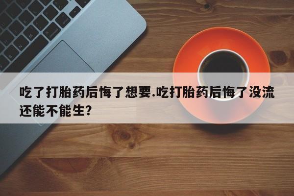 打胎药专卖微信吃了打胎药后悔了想要.吃打胎药后悔了没流还能不能生？