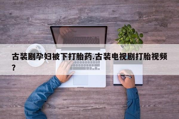 打胎药专卖微信古装剧孕妇被下打胎药.古装电视剧打胎视频？