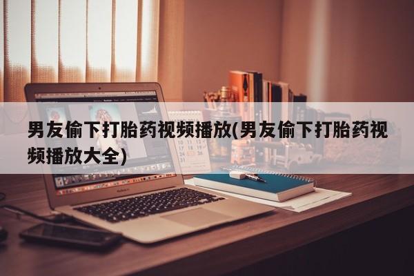 打胎药专卖微信男友偷下打胎药视频播放(男友偷下打胎药视频播放大全)