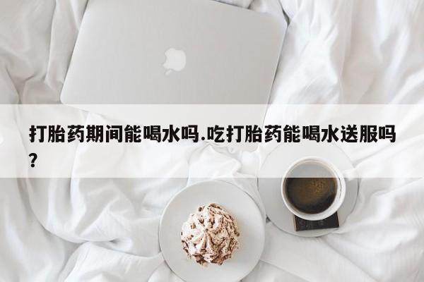 打胎药专卖微信打胎药期间能喝水吗.吃打胎药能喝水送服吗？