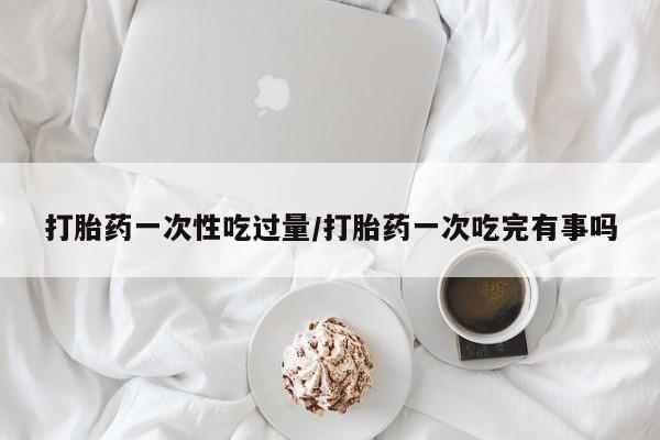 打胎药专卖微信打胎药一次性吃过量/打胎药一次吃完有事吗