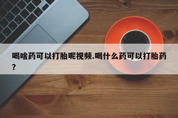 打胎药专卖微信喝啥药可以打胎呢视频.喝什么药可以打胎药？