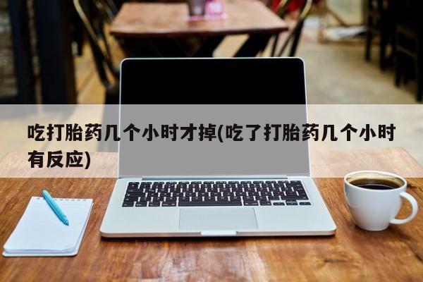 打胎药专卖微信吃打胎药几个小时才掉(吃了打胎药几个小时有反应)