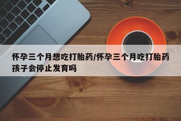 打胎药专卖微信怀孕三个月想吃打胎药/怀孕三个月吃打胎药孩子会停止发育吗