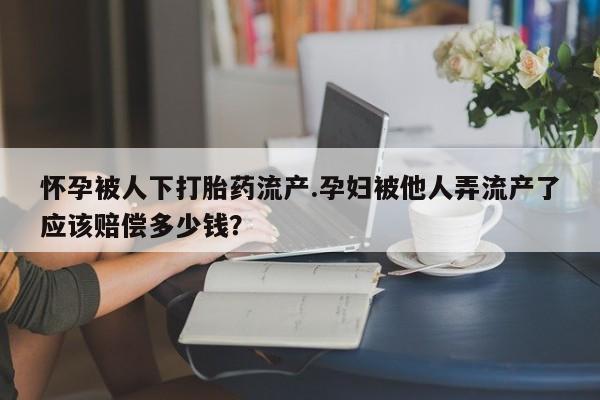 打胎药专卖微信怀孕被人下打胎药流产.孕妇被他人弄流产了应该赔偿多少钱？