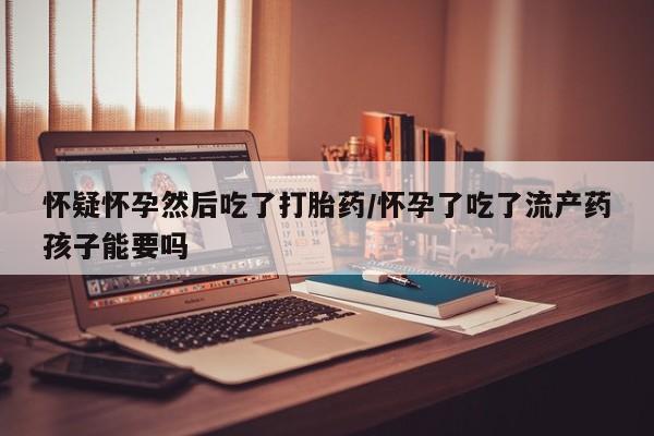 打胎药专卖微信怀疑怀孕然后吃了打胎药/怀孕了吃了流产药孩子能要吗