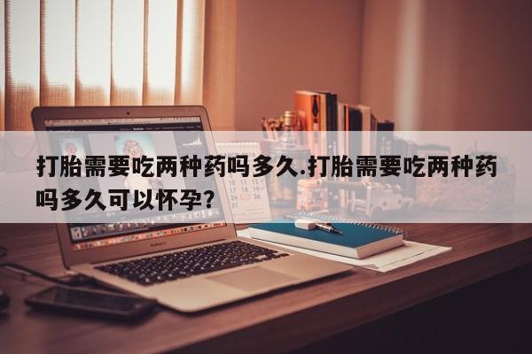 打胎药专卖微信打胎需要吃两种药吗多久.打胎需要吃两种药吗多久可以怀孕？