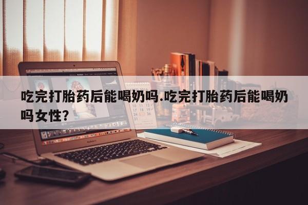打胎药专卖微信吃完打胎药后能喝奶吗.吃完打胎药后能喝奶吗女性？
