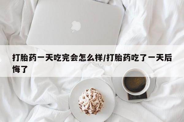打胎药专卖微信打胎药一天吃完会怎么样/打胎药吃了一天后悔了