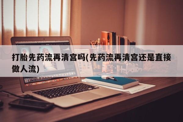 打胎药专卖微信打胎先药流再清宫吗(先药流再清宫还是直接做人流)