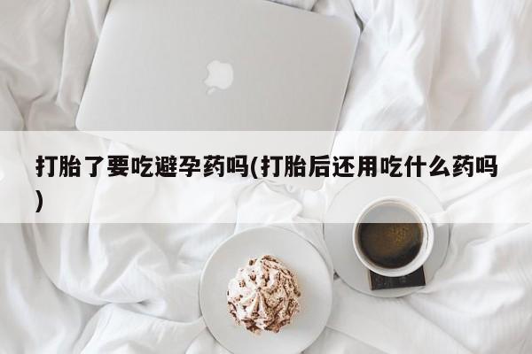 打胎药专卖微信打胎了要吃避孕药吗(打胎后还用吃什么药吗)
