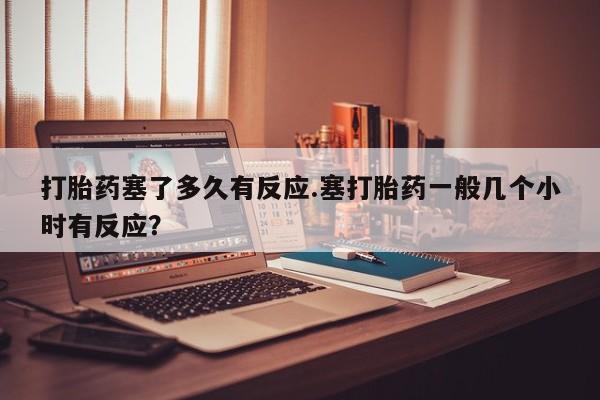 打胎药专卖微信打胎药塞了多久有反应.塞打胎药一般几个小时有反应？