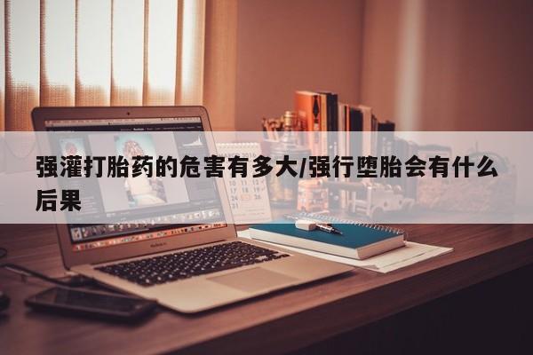 打胎药专卖微信强灌打胎药的危害有多大/强行堕胎会有什么后果