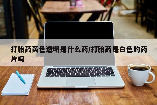 打胎药专卖微信打胎药黄色透明是什么药/打胎药是白色的药片吗