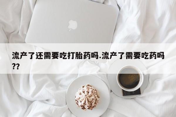 打胎药专卖微信流产了还需要吃打胎药吗.流产了需要吃药吗?？