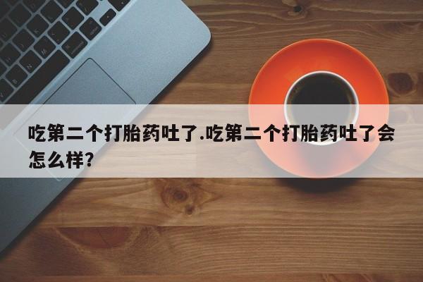 打胎药专卖微信吃第二个打胎药吐了.吃第二个打胎药吐了会怎么样？
