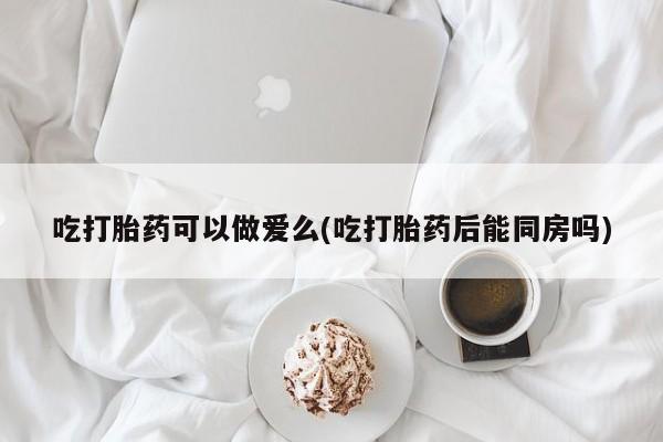 打胎药专卖微信吃打胎药可以做爱么(吃打胎药后能同房吗)