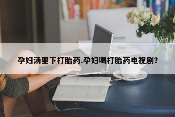 打胎药专卖微信孕妇汤里下打胎药.孕妇喝打胎药电视剧？