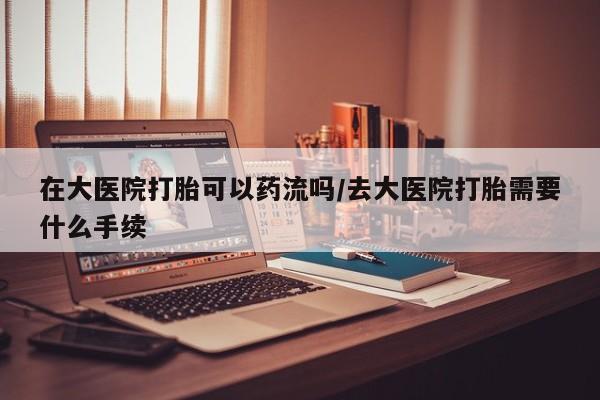 打胎药专卖微信在大医院打胎可以药流吗/去大医院打胎需要什么手续
