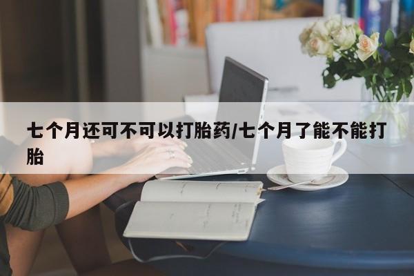 打胎药专卖微信七个月还可不可以打胎药/七个月了能不能打胎