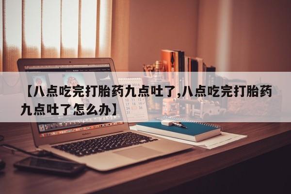 打胎药专卖微信【八点吃完打胎药九点吐了,八点吃完打胎药九点吐了怎么办】