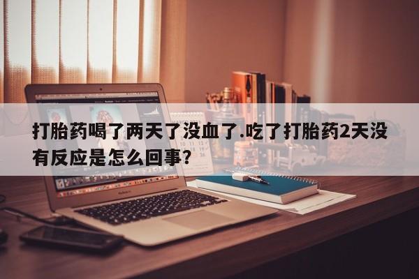 打胎药专卖微信打胎药喝了两天了没血了.吃了打胎药2天没有反应是怎么回事？