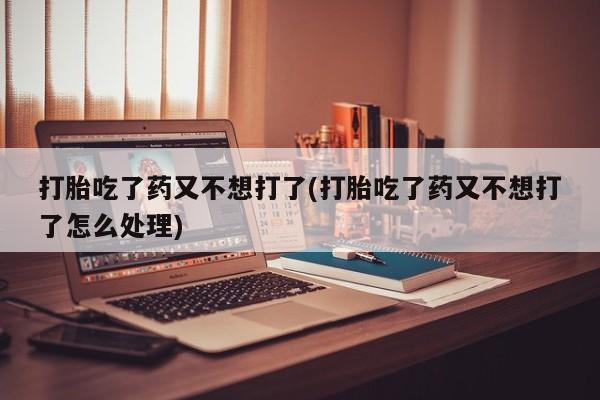 打胎药专卖微信打胎吃了药又不想打了(打胎吃了药又不想打了怎么处理)