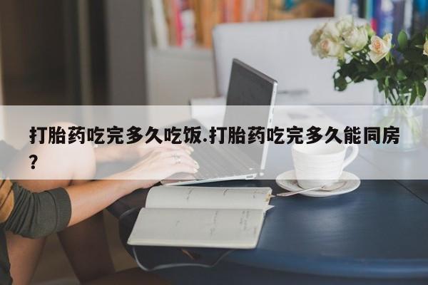 打胎药专卖微信打胎药吃完多久吃饭.打胎药吃完多久能同房？