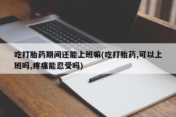 打胎药专卖微信吃打胎药期间还能上班嘛(吃打胎药,可以上班吗,疼痛能忍受吗)