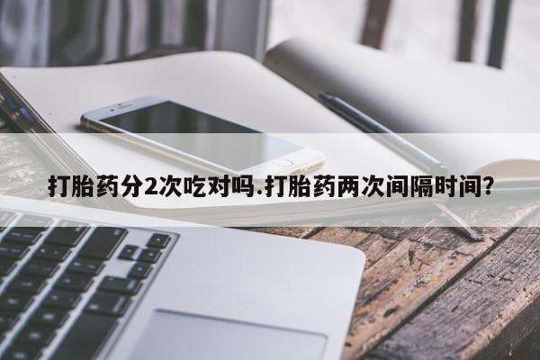 打胎药专卖微信打胎药分2次吃对吗.打胎药两次间隔时间？