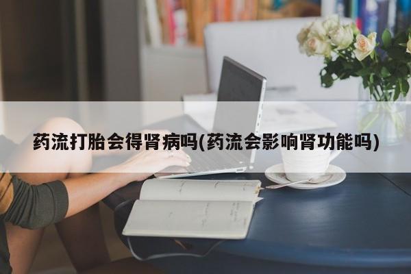 打胎药专卖微信药流打胎会得肾病吗(药流会影响肾功能吗)