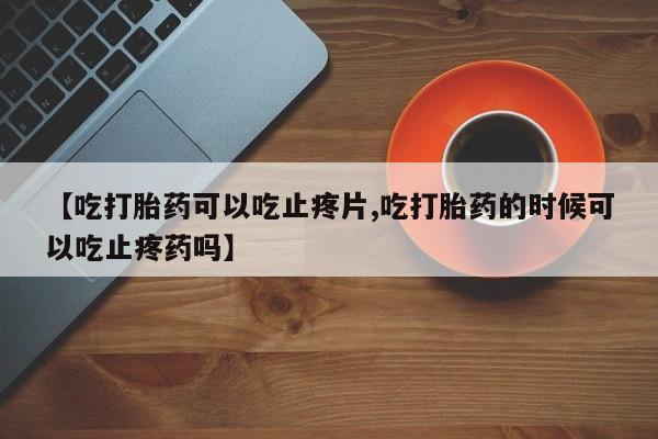 打胎药专卖微信【吃打胎药可以吃止疼片,吃打胎药的时候可以吃止疼药吗】