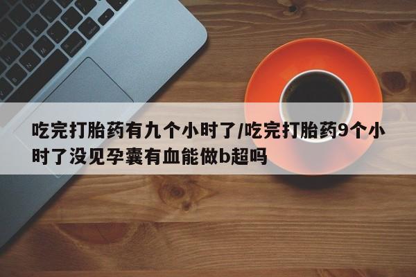 打胎药专卖微信吃完打胎药有九个小时了/吃完打胎药9个小时了没见孕囊有血能做b超吗