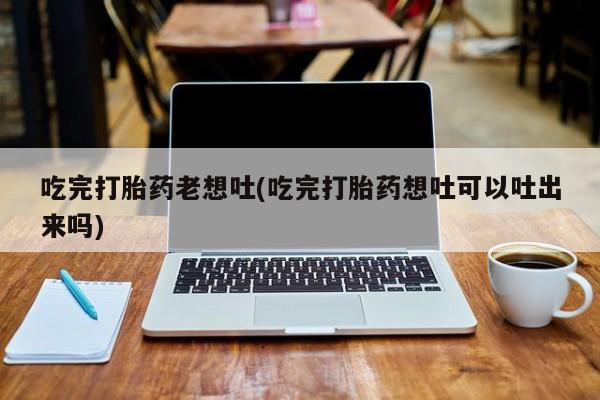 打胎药专卖微信吃完打胎药老想吐(吃完打胎药想吐可以吐出来吗)