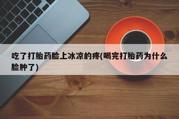 打胎药专卖微信吃了打胎药脸上冰凉的疼(喝完打胎药为什么脸肿了)