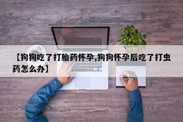 打胎药专卖微信【狗狗吃了打胎药怀孕,狗狗怀孕后吃了打虫药怎么办】