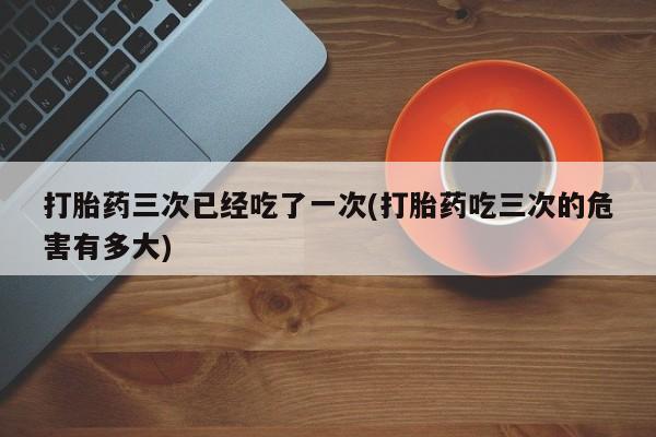 打胎药专卖微信打胎药三次已经吃了一次(打胎药吃三次的危害有多大)
