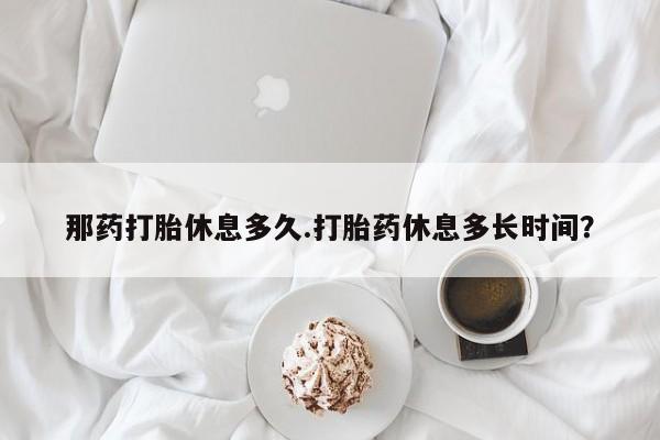 打胎药专卖微信那药打胎休息多久.打胎药休息多长时间？