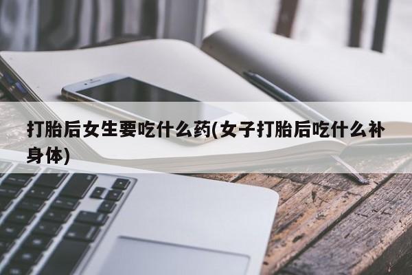 打胎药专卖微信打胎后女生要吃什么药(女子打胎后吃什么补身体)