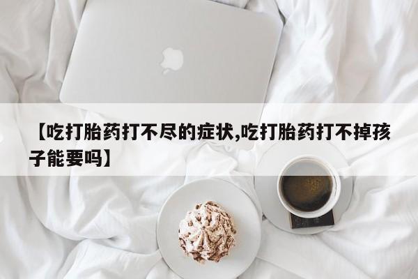 打胎药专卖微信【吃打胎药打不尽的症状,吃打胎药打不掉孩子能要吗】